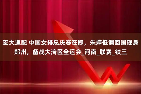 宏大速配 中国女排总决赛在即，朱婷低调回国现身郑州，备战大湾区全运会_河南_联赛_铁三