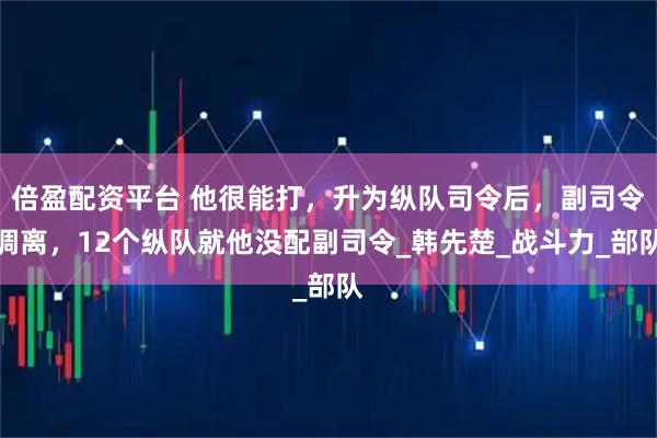 倍盈配资平台 他很能打，升为纵队司令后，副司令调离，12个纵队就他没配副司令_韩先楚_战斗力_部队