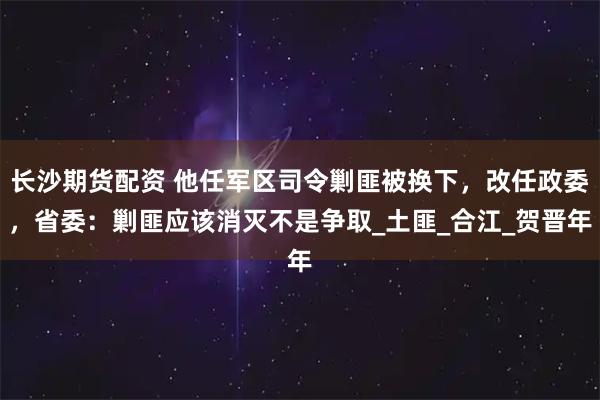 长沙期货配资 他任军区司令剿匪被换下，改任政委，省委：剿匪应该消灭不是争取_土匪_合江_贺晋年