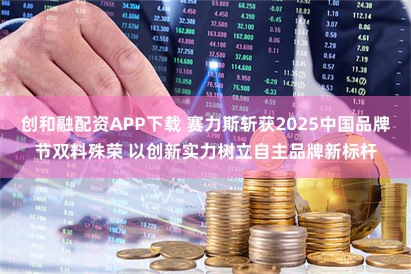 创和融配资APP下载 赛力斯斩获2025中国品牌节双料殊荣 以创新实力树立自主品牌新标杆