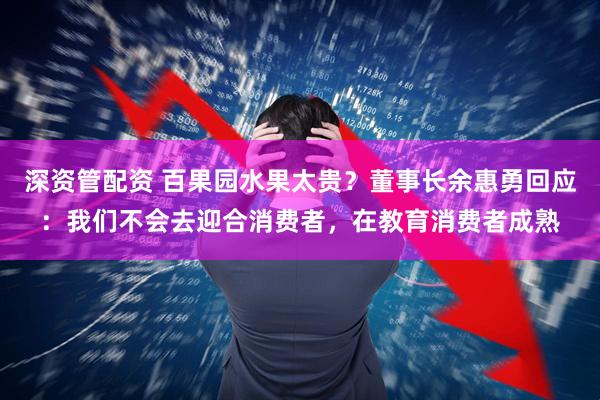 深资管配资 百果园水果太贵？董事长余惠勇回应：我们不会去迎合消费者，在教育消费者成熟