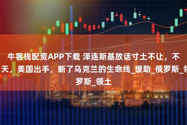 牛客栈配资APP下载 泽连斯基放话寸土不让，不到1天，美国出手，断了乌克兰的生命线_援助_俄罗斯_领土