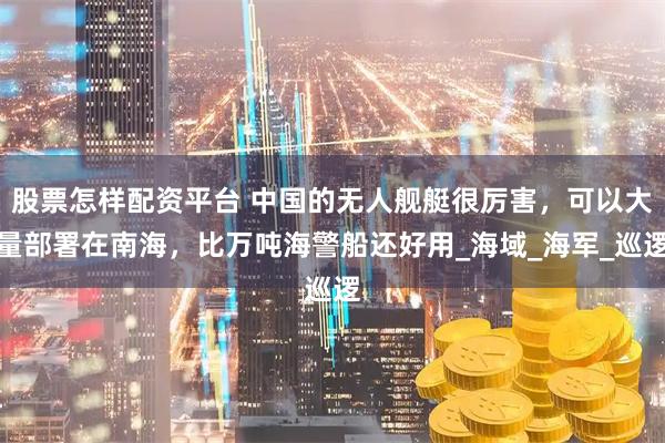 股票怎样配资平台 中国的无人舰艇很厉害，可以大量部署在南海，比万吨海警船还好用_海域_海军_巡逻