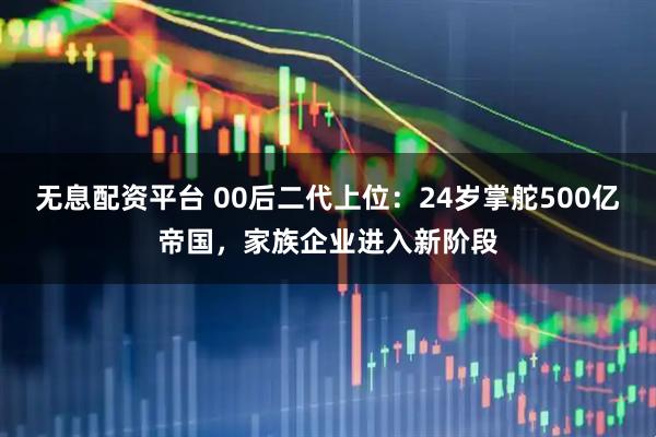 无息配资平台 00后二代上位：24岁掌舵500亿帝国，家族企业进入新阶段