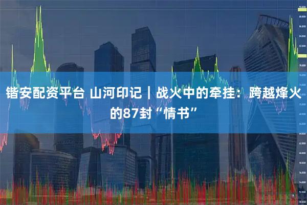 锴安配资平台 山河印记｜战火中的牵挂：跨越烽火的87封“情书”