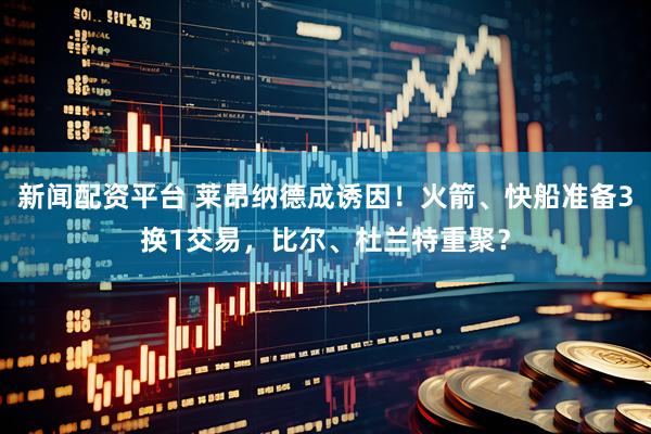 新闻配资平台 莱昂纳德成诱因！火箭、快船准备3换1交易，比尔、杜兰特重聚？