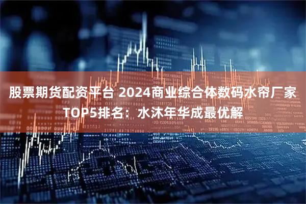 股票期货配资平台 2024商业综合体数码水帘厂家TOP5排名：水沐年华成最优解
