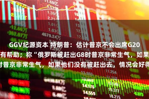 GGV纪源资本 特朗普：估计普京不会出席G20峰会，如果他来了会非常有帮助；称“俄罗斯被赶出G8时普京非常生气，如果他们没有被赶出去，情况会好得多”