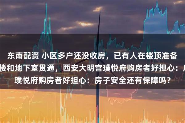东南配资 小区多户还没收房，已有人在楼顶准备加盖，还有人切割一楼和地下室贯通，西安大明宫璞悦府购房者好担心：房子安全还有保障吗？