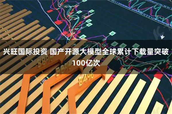 兴旺国际投资 国产开源大模型全球累计下载量突破100亿次