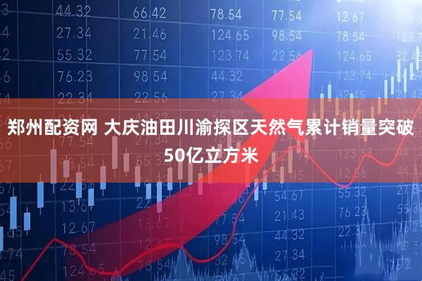 郑州配资网 大庆油田川渝探区天然气累计销量突破50亿立方米